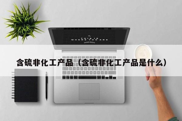 乐鱼官网-含硫非化工产品（含硫非化工产品是什么）