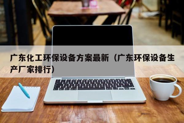 乐鱼官网-广东化工环保设备方案最新（广东环保设备生产厂家排行）