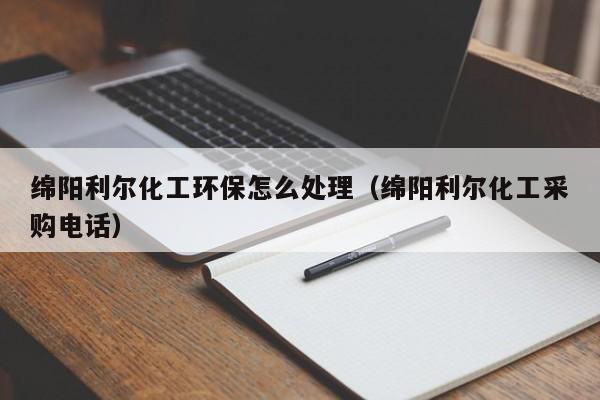 乐鱼官网-绵阳利尔化工环保怎么处理（绵阳利尔化工采购电话）