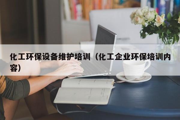 乐鱼官网-化工环保设备维护培训（化工企业环保培训内容）