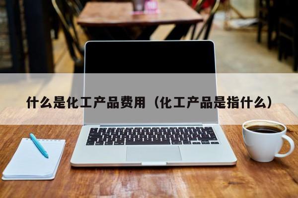 乐鱼官网-什么是化工产品费用（化工产品是指什么）